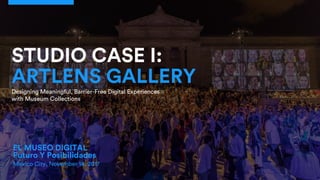 EL MUSEO DIGITAL
Futuro Y Posibilidades
Mexico City, November 14, 2017
STUDIO CASE I:
ARTLENS GALLERY
Designing Meaningful, Barrier-Free Digital Experiences
with Museum Collections
 