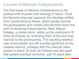Causes of Mexican Independence
The first cause of Mexican Independence is the
political shift of power and ideology in Spain. Once
the Spanish king was captured, the ideology shifted
from conservative to liberal, which greatly worried
the peninsulares and creoles and set them down the
path of declaring independence. Next, Miguel
Hidalgo, a creole priest, rallied up the mestizos in El
Grito de Dolores by reminding them of the land they
had lost to the peninsulares. The resulting rebellion
was unsuccessful, but still socially significant as the
classes clashed, unhappy with the unequal class
system in place. El Grito de Dolores was the spark
that ignited eventual revolution, just 10 years later.
 