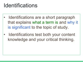 Identifications
• Identifications are a short paragraph
that explains what a term is and why it
is significant to the topic of study.
• Identifications test both your content
knowledge and your critical thinking.
 