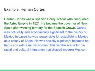 Example: Hernan Cortes
Hernan Cortes was a Spanish Conquistador who conquered
the Aztec Empire in 1521. He became the governor of New
Spain after winning territory for the Spanish Crown. Cortes
was politically and economically significant to the history of
Mexico because he was responsible for establishing Mexico
as a colony of Spain. He was socially significant because he
had a son with a native woman. This set the scene for the
racial and cultural integration that shaped modern Mexico.
 