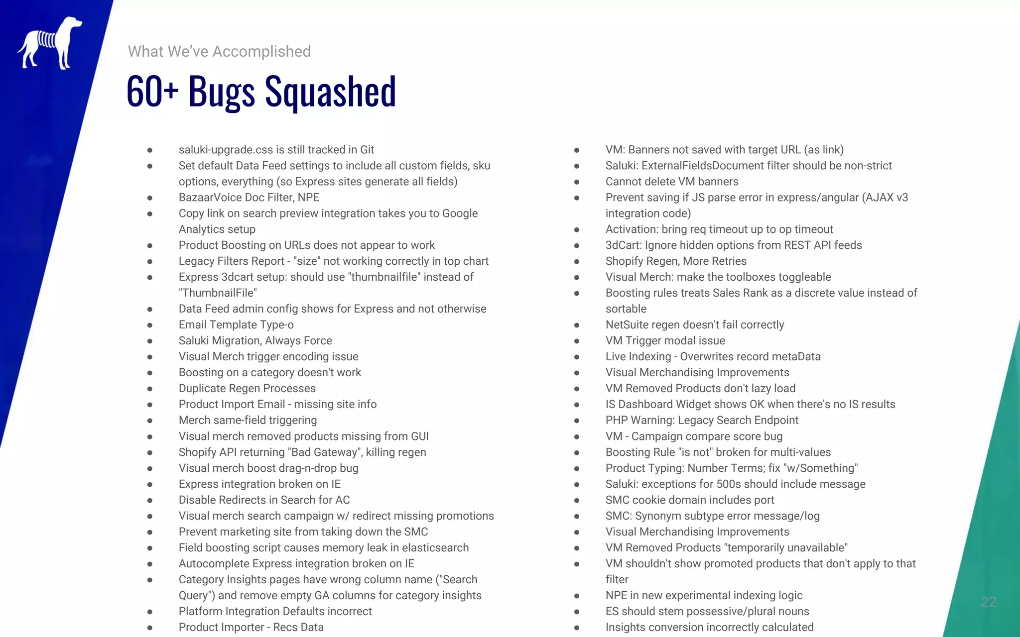 22
● saluki-upgrade.css is still tracked in Git
● Set default Data Feed settings to include all custom fields, sku
options, everything (so Express sites generate all fields)
● BazaarVoice Doc Filter, NPE
● Copy link on search preview integration takes you to Google
Analytics setup
● Product Boosting on URLs does not appear to work
● Legacy Filters Report - "size" not working correctly in top chart
● Express 3dcart setup: should use "thumbnailfile" instead of
"ThumbnailFile"
● Data Feed admin config shows for Express and not otherwise
● Email Template Type-o
● Saluki Migration, Always Force
● Visual Merch trigger encoding issue
● Boosting on a category doesn't work
● Duplicate Regen Processes
● Product Import Email - missing site info
● Merch same-field triggering
● Visual merch removed products missing from GUI
● Shopify API returning "Bad Gateway", killing regen
● Visual merch boost drag-n-drop bug
● Express integration broken on IE
● Disable Redirects in Search for AC
● Visual merch search campaign w/ redirect missing promotions
● Prevent marketing site from taking down the SMC
● Field boosting script causes memory leak in elasticsearch
● Autocomplete Express integration broken on IE
● Category Insights pages have wrong column name ("Search
Query") and remove empty GA columns for category insights
● Platform Integration Defaults incorrect
● Product Importer - Recs Data
What We’ve Accomplished
● VM: Banners not saved with target URL (as link)
● Saluki: ExternalFieldsDocument filter should be non-strict
● Cannot delete VM banners
● Prevent saving if JS parse error in express/angular (AJAX v3
integration code)
● Activation: bring req timeout up to op timeout
● 3dCart: Ignore hidden options from REST API feeds
● Shopify Regen, More Retries
● Visual Merch: make the toolboxes toggleable
● Boosting rules treats Sales Rank as a discrete value instead of
sortable
● NetSuite regen doesn't fail correctly
● VM Trigger modal issue
● Live Indexing - Overwrites record metaData
● Visual Merchandising Improvements
● VM Removed Products don't lazy load
● IS Dashboard Widget shows OK when there's no IS results
● PHP Warning: Legacy Search Endpoint
● VM - Campaign compare score bug
● Boosting Rule "is not" broken for multi-values
● Product Typing: Number Terms; fix "w/Something"
● Saluki: exceptions for 500s should include message
● SMC cookie domain includes port
● SMC: Synonym subtype error message/log
● Visual Merchandising Improvements
● VM Removed Products "temporarily unavailable"
● VM shouldn't show promoted products that don't apply to that
filter
● NPE in new experimental indexing logic
● ES should stem possessive/plural nouns
● Insights conversion incorrectly calculated
60+ Bugs Squashed
 