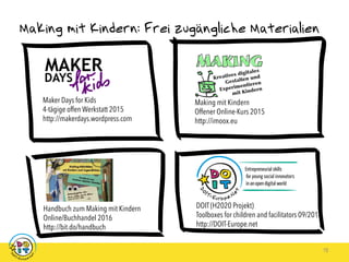 Making mit Kindern: Frei zugängliche Materialien
18
Making mit Kindern
Offener Online-Kurs 2015
http://imoox.eu
Maker Days for Kids
4-tägige offen Werkstatt 2015
http://makerdays.wordpress.com
Handbuch zum Making mit Kindern
Online/Buchhandel 2016
http://bit.do/handbuch
DOIT (H2020 Projekt)
Toolboxes for children and facilitators 09/2018
http://DOIT-Europe.net
 