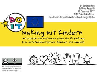 CC BY 4.0 DOIT, http://DOIT-Europe.Net, H2020-770063 1
Making mit Kindern
und soziale Innovationen sowie die Erziehung
zum unternehmerischen Denken und Handeln
Dr. Sandra Schön
Salzburg Research
12. Dezember 2017
MINT Zukunftskonferenz
Bundesministerium für Wirtschaft und Energie, Berlin
Alle Folien dieses Vortrags stehen
unter CC BY 4.0 DOIT, http://DOIT-
Europe.Net, H2020-770063
 