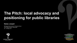 Mylee Joseph
Managing the business of libraries forum
Ivory Palms Resort, Noosaville
22 - 23 May 2017
The Pitch: local advocacy and
positioning for public libraries
 