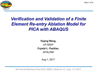 Slide 1 of 24
Verification and Validation of a Finite
Element Re-entry Ablation Model for
PICA with ABAQUS
Yeqing Wang,
UF-REEF
Crystal L. Pasiliao,
AFRL/RW
Aug 1, 2017
5th Annual Meeting of the AFRL MMOI, Shalimar, FL, Aug. 1-3, 2017
 
