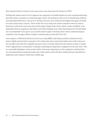 22 | 2017 Mobile Deposit Benchmark Report
that channel which is certain to turn away more users than does the branch or ATM?
Perhaps the easiest area for FIs to improve the experience of mobile deposit is in the recommended days
that they advise customers to retain the paper check. Our position is that every FI should drop arbitrary
recommended hold times, such as 15 or 30 days, because such artificial and lengthy timespans are likely
to create unnecessary concern. Three of the FIs in our study now advise customers when it’s safe to
destroy (or otherwise store away forever) the paper image of the check, which creates confident ‘your
deposited check is as good as cash’ black-and-white thinking. Even when factoring in the FIs that follow
our recommended “we’ve got it, so you don’t need it” paper-retention advice when communicating to
customers, the average number of paper-retention days across all 15 FIs is 11.5.
Auto-capture is offered by all but two FIs in our study (BB&T and Chase), and this continues to be a
feature highly prioritized by consumers. We realize that many community banks and credit unions are
not yet able to provide this capability because it isn’t currently offered by their fintech vendor. It needs
to be a high priority on all product roadmaps, matching the importance assigned to it by end-users. This
is a noticeable blindspot—and one that will be of increase importance to later adopters—and therefore
we recommend that community banks and credit unions work with their mobile partners and Mitek to
implement auto-capture within their mobile app.
 
 
