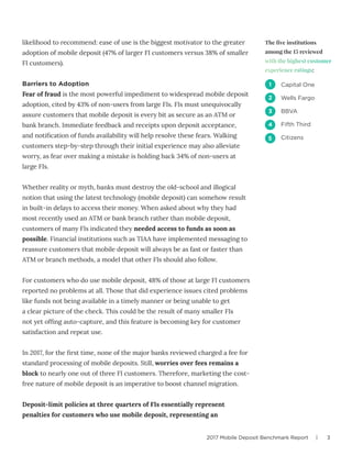 2017 Mobile Deposit Benchmark Report | 3
likelihood to recommend: ease of use is the biggest motivator to the greater
adoption of mobile deposit (47% of larger FI customers versus 38% of smaller
FI customers).
Barriers to Adoption
Fear of fraud is the most powerful impediment to widespread mobile deposit
adoption, cited by 43% of non-users from large FIs. FIs must unequivocally
assure customers that mobile deposit is every bit as secure as an ATM or
bank branch. Immediate feedback and receipts upon deposit acceptance,
and notification of funds availability will help resolve these fears. Walking
customers step-by-step through their initial experience may also alleviate
worry, as fear over making a mistake is holding back 34% of non-users at
large FIs.
Whether reality or myth, banks must destroy the old-school and illogical
notion that using the latest technology (mobile deposit) can somehow result
in built-in delays to access their money. When asked about why they had
most recently used an ATM or bank branch rather than mobile deposit,
customers of many FIs indicated they needed access to funds as soon as
possible. Financial institutions such as TIAA have implemented messaging to
reassure customers that mobile deposit will always be as fast or faster than
ATM or branch methods, a model that other FIs should also follow.
For customers who do use mobile deposit, 48% of those at large FI customers
reported no problems at all. Those that did experience issues cited problems
like funds not being available in a timely manner or being unable to get
a clear picture of the check. This could be the result of many smaller FIs
not yet offing auto-capture, and this feature is becoming key for customer
satisfaction and repeat use.
In 2017, for the first time, none of the major banks reviewed charged a fee for
standard processing of mobile deposits. Still, worries over fees remains a
block to nearly one out of three FI customers. Therefore, marketing the cost-
free nature of mobile deposit is an imperative to boost channel migration.
Deposit-limit policies at three quarters of FIs essentially represent
penalties for customers who use mobile deposit, representing an
The five institutions
among the 15 reviewed
with the highest customer
experience ratings:
Capital One
Wells Fargo
BBVA
Fifth Third
Citizens
1
2
3
4
5
 