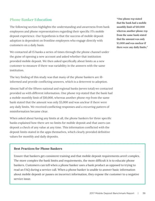 2017 Mobile Deposit Benchmark Report | 39
Phone Banker Education
The following section highlights the understanding and awareness from bank
employees and phone representatives regarding their specific FI’s mobile
deposit experience. Our hypothesis is that the success of mobile deposit
adoption is dependent on frontline employees who engage directly with
customers on a daily basis.
We contacted all 15 banks a series of times through the phone channel under
the guise of opening a new account and asked whether that institution
provided mobile deposit. We then asked specifically about limits as a new
customer to measure if there was variability in the answers with the same
institution.
The key finding of this study was that many of the phone bankers are ill-
informed and provide conflicting answers, which is a deterrent to adoption.
Almost half of the fifteen national and regional banks (seven total) we contacted
provided us with different information. One phone rep stated that the bank had
a mobile monthly limit of $10,000, whereas another phone rep from the same
bank stated that the amount was only $5,000 and was unclear if there were
any daily limits. We received conflicting responses and a recurring pattern of
misinformation became clear.
When asked about having any limits at all, the phone bankers for three specific
banks explained how there are no limits for mobile deposit and that users can
deposit a check of any value at any time. This information conflicted with the
deposit limits stated in the apps themselves, which clearly provided definitive
values for monthly and daily deposits.
Ensure that bankers get consistent training and that mobile deposit requirements aren’t complex.
The more complex the bank limits and requirements, the more difficult it is to educate phone
bankers. Customers can tell when a phone banker uses a bank product as opposed to trying to
read an FAQ during a service call. When a phone banker is unable to answer basic information
about mobile deposit or passes on incorrect information, they expose the customer to a negative
service issue.
Best Practices for Phone Bankers
“One phone rep stated
that the bank had a mobile
monthly limit of $10,000
whereas another phone rep
from the same bank stated
that the amount was only
$5,000 and was unclear if
there were any daily limits.”
 