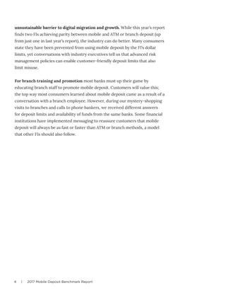 4 | 2017 Mobile Deposit Benchmark Report
unsustainable barrier to digital migration and growth. While this year’s report
finds two FIs achieving parity between mobile and ATM or branch deposit (up
from just one in last year’s report), the industry can do better. Many consumers
state they have been prevented from using mobile deposit by the FI’s dollar
limits, yet conversations with industry executives tell us that advanced risk
management policies can enable customer-friendly deposit limits that also
limit misuse.
For branch training and promotion most banks must up their game by
educating branch staff to promote mobile deposit. Customers will value this;
the top way most consumers learned about mobile deposit came as a result of a
conversation with a branch employee. However, during our mystery-shopping
visits to branches and calls to phone bankers, we received different answers
for deposit limits and availability of funds from the same banks. Some financial
institutions have implemented messaging to reassure customers that mobile
deposit will always be as fast or faster than ATM or branch methods, a model
that other FIs should also follow.
 