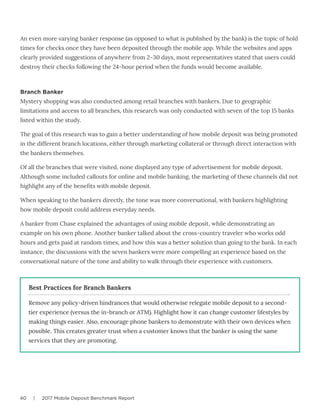 40 | 2017 Mobile Deposit Benchmark Report
An even more varying banker response (as opposed to what is published by the bank) is the topic of hold
times for checks once they have been deposited through the mobile app. While the websites and apps
clearly provided suggestions of anywhere from 2–30 days, most representatives stated that users could
destroy their checks following the 24-hour period when the funds would become available.
Branch Banker
Mystery shopping was also conducted among retail branches with bankers. Due to geographic
limitations and access to all branches, this research was only conducted with seven of the top 15 banks
listed within the study.
The goal of this research was to gain a better understanding of how mobile deposit was being promoted
in the different branch locations, either through marketing collateral or through direct interaction with
the bankers themselves.
Of all the branches that were visited, none displayed any type of advertisement for mobile deposit.
Although some included callouts for online and mobile banking, the marketing of these channels did not
highlight any of the benefits with mobile deposit.
When speaking to the bankers directly, the tone was more conversational, with bankers highlighting
how mobile deposit could address everyday needs.
A banker from Chase explained the advantages of using mobile deposit, while demonstrating an
example on his own phone. Another banker talked about the cross-country traveler who works odd
hours and gets paid at random times, and how this was a better solution than going to the bank. In each
instance, the discussions with the seven bankers were more compelling an experience based on the
conversational nature of the tone and ability to walk through their experience with customers.
Remove any policy-driven hindrances that would otherwise relegate mobile deposit to a second-
tier experience (versus the in-branch or ATM). Highlight how it can change customer lifestyles by
making things easier. Also, encourage phone bankers to demonstrate with their own devices when
possible. This creates greater trust when a customer knows that the banker is using the same
services that they are promoting.
Best Practices for Branch Bankers
 