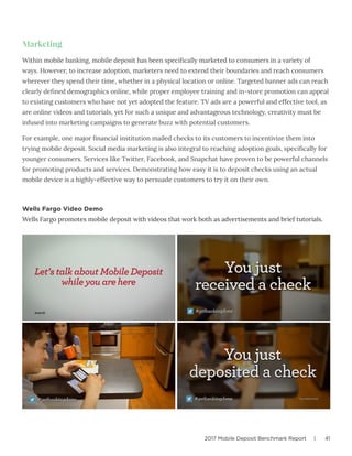 2017 Mobile Deposit Benchmark Report | 41
Marketing
Within mobile banking, mobile deposit has been specifically marketed to consumers in a variety of
ways. However, to increase adoption, marketers need to extend their boundaries and reach consumers
wherever they spend their time, whether in a physical location or online. Targeted banner ads can reach
clearly defined demographics online, while proper employee training and in-store promotion can appeal
to existing customers who have not yet adopted the feature. TV ads are a powerful and effective tool, as
are online videos and tutorials, yet for such a unique and advantageous technology, creativity must be
infused into marketing campaigns to generate buzz with potential customers.
For example, one major financial institution mailed checks to its customers to incentivize them into
trying mobile deposit. Social media marketing is also integral to reaching adoption goals, specifically for
younger consumers. Services like Twitter, Facebook, and Snapchat have proven to be powerful channels
for promoting products and services. Demonstrating how easy it is to deposit checks using an actual
mobile device is a highly-effective way to persuade customers to try it on their own.
Wells Fargo Video Demo
Wells Fargo promotes mobile deposit with videos that work both as advertisements and brief tutorials.
 