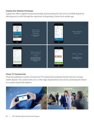 42 | 2017 Mobile Deposit Benchmark Report
Capital One Website Prototype
Capital One offers a lightly functional prototype demonstrating the ease of use of mobile deposit by
allowing users to click through the experience of depositing a check via its mobile app.
Chase TV Commercials
Chase has published a number of humorous TV commercials touting the benefit and ease of using
mobile deposit. The commercials cover a wide range of generations and careers, promoting the feature
to a variety of potential adopters.
 