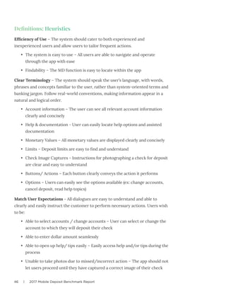 46 | 2017 Mobile Deposit Benchmark Report
Definitions: Heuristics
Efficiency of Use – The system should cater to both experienced and
inexperienced users and allow users to tailor frequent actions.
•	 The system is easy to use – All users are able to navigate and operate
through the app with ease
•	 Findability – The MD function is easy to locate within the app
Clear Terminology – The system should speak the user’s language, with words,
phrases and concepts familiar to the user, rather than system-oriented terms and
banking jargon. Follow real-world conventions, making information appear in a
natural and logical order.
•	 Account information – The user can see all relevant account information
clearly and concisely
•	 Help & documentation - User can easily locate help options and assisted
documentation
•	 Monetary Values – All monetary values are displayed clearly and concisely
•	 Limits – Deposit limits are easy to find and understand
•	 Check Image Captures - Instructions for photographing a check for deposit
are clear and easy to understand
•	 Buttons/ Actions – Each button clearly conveys the action it performs
•	 Options – Users can easily see the options available (ex: change accounts,
cancel deposit, read help topics)
Match User Expectations - All dialogues are easy to understand and able to
clearly and easily instruct the customer to perform necessary actions. Users wish
to be:
•	 Able to select accounts / change accounts – User can select or change the
account to which they will deposit their check
•	 Able to enter dollar amount seamlessly
•	 Able to open up help/ tips easily – Easily access help and/or tips during the
process
•	 Unable to take photos due to missed/incorrect action – The app should not
let users proceed until they have captured a correct image of their check
 