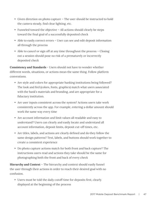 2017 Mobile Deposit Benchmark Report | 47
•	 Given direction on photo capture – The user should be instructed to hold
the camera steady, find clear lighting, etc.
•	 Funneled toward the objective – All actions should clearly be steps
toward the final goal of a successfully deposited check
•	 Able to easily correct errors – User can see and edit deposit information
all through the process
•	 Able to cancel or sign off at any time throughout the process – Closing
out a session should pose no risk of a prematurely or incorrectly
deposited check
Consistency and Standards - Users should not have to wonder whether
different words, situations, or actions mean the same thing. Follow platform
conventions.
•	 Are style and colors for appropriate banking institutions being followed?
The look and feel (colors, fonts, graphics) match what users associated
with the bank’s materials and branding, and are appropriate for a
fiduciary institution.
•	 Are user inputs consistent across the system? Actions users take work
consistently across the app. For example, entering a dollar amount should
work the same way every time
•	 Are account information and limit values all readable and easy to
understand? Users can clearly and easily locate and understand all
account information, deposit limits, deposit cut-off times, etc.
•	 Are titles, labels, and actions are clearly defined and do they follow the
same design patterns? Text, labels, and buttons should work together to
create a consistent experience
•	 Do photo capture actions match for both front and back capture? The
instructions users read and actions they take should be the same for
photographing both the front and back of every check
Hierarchy and Context – The hierarchy and context should easily funnel
the user through their actions in order to reach their desired goal with no
confusion.
•	 Users must be told the daily cutoff time for deposits first, clearly
displayed at the beginning of the process
 