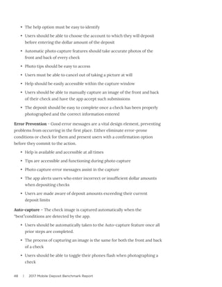 48 | 2017 Mobile Deposit Benchmark Report
•	 The help option must be easy to identify
•	 Users should be able to choose the account to which they will deposit
before entering the dollar amount of the deposit
•	 Automatic photo capture features should take accurate photos of the
front and back of every check
•	 Photo tips should be easy to access
•	 Users must be able to cancel out of taking a picture at will
•	 Help should be easily accessible within the capture window
•	 Users should be able to manually capture an image of the front and back
of their check and have the app accept such submissions
•	 The deposit should be easy to complete once a check has been properly
photographed and the correct information entered
Error Prevention - Good error messages are a vital design element, preventing
problems from occurring in the first place. Either eliminate error-prone
conditions or check for them and present users with a confirmation option
before they commit to the action.
•	 Help is available and accessible at all times
•	 Tips are accessible and functioning during photo capture
•	 Photo capture error messages assist in the capture
•	 The app alerts users who enter incorrect or insufficient dollar amounts
when depositing checks
•	 Users are made aware of deposit amounts exceeding their current
deposit limits
Auto-capture – The check image is captured automatically when the
“best”conditions are detected by the app.
•	 Users should be automatically taken to the Auto-capture feature once all
prior steps are completed.
•	 The process of capturing an image is the same for both the front and back
of a check
•	 Users should be able to toggle their phones flash when photographing a
check
 
