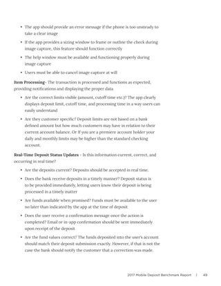 2017 Mobile Deposit Benchmark Report | 49
•	 The app should provide an error message if the phone is too unsteady to
take a clear image
•	 If the app provides a sizing window to frame or outline the check during
image capture, this feature should function correctly
•	 The help window must be available and functioning properly during
image capture
•	 Users must be able to cancel image capture at will
Item Processing- The transaction is processed and functions as expected,
providing notifications and displaying the proper data
•	 Are the correct limits visible (amount, cutoff time etc.)? The app clearly
displays deposit limit, cutoff time, and processing time in a way users can
easily understand
•	 Are they customer specific? Deposit limits are not based on a bank
defined amount but how much customers may have in relation to their
current account balance. Or If you are a premiere account holder your
daily and monthly limits may be higher than the standard checking
account.
Real-Time Deposit Status Updates - Is this information current, correct, and
occurring in real time?
•	 Are the deposits current? Deposits should be accepted in real time.
•	 Does the bank receive deposits in a timely manner? Deposit status is
to be provided immediately, letting users know their deposit is being
processed in a timely matter
•	 Are funds available when promised? Funds must be available to the user
no later than indicated by the app at the time of deposit
•	 Does the user receive a confirmation message once the action is
completed? Email or in-app confirmation should be sent immediately
upon receipt of the deposit
•	 Are the fund values correct? The funds deposited into the user’s account
should match their deposit submission exactly. However, if that is not the
case the bank should notify the customer that a correction was made.
 