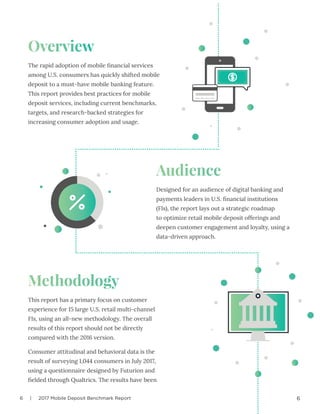 6 | 2017 Mobile Deposit Benchmark Report 6
Overview
Audience
Methodology
The rapid adoption of mobile financial services
among U.S. consumers has quickly shifted mobile
deposit to a must-have mobile banking feature.
This report provides best practices for mobile
deposit services, including current benchmarks,
targets, and research-backed strategies for
increasing consumer adoption and usage.
Designed for an audience of digital banking and
payments leaders in U.S. financial institutions
(FIs), the report lays out a strategic roadmap
to optimize retail mobile deposit offerings and
deepen customer engagement and loyalty, using a
data-driven approach.
This report has a primary focus on customer
experience for 15 large U.S. retail multi-channel
FIs, using an all-new methodology. The overall
results of this report should not be directly
compared with the 2016 version.
Consumer attitudinal and behavioral data is the
result of surveying 1,044 consumers in July 2017,
using a questionnaire designed by Futurion and
fielded through Qualtrics. The results have been
 