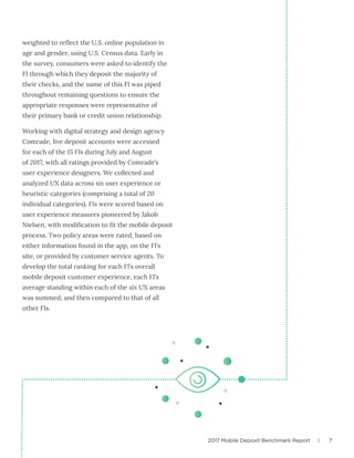 2017 Mobile Deposit Benchmark Report | 7
weighted to reflect the U.S. online population in
age and gender, using U.S. Census data. Early in
the survey, consumers were asked to identify the
FI through which they deposit the majority of
their checks, and the name of this FI was piped
throughout remaining questions to ensure the
appropriate responses were representative of
their primary bank or credit union relationship.
Working with digital strategy and design agency
Comrade, live deposit accounts were accessed
for each of the 15 FIs during July and August
of 2017, with all ratings provided by Comrade’s
user experience designers. We collected and
analyzed UX data across six user experience or
heuristic categories (comprising a total of 20
individual categories). FIs were scored based on
user experience measures pioneered by Jakob
Nielsen, with modification to fit the mobile deposit
process. Two policy areas were rated, based on
either information found in the app, on the FI’s
site, or provided by customer service agents. To
develop the total ranking for each FI’s overall
mobile deposit customer experience, each FI’s
average standing within each of the six UX areas
was summed, and then compared to that of all
other FIs.
 