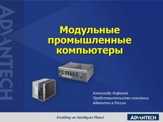 Модульные
промышленные
компьютеры
Александр Лифанов
Представительство компании
Адвантек в России
 