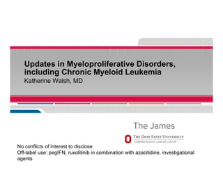 Updates in Myeloproliferative Disorders,
including Chronic Myeloid Leukemia
Katherine Walsh, MD
No conflicts of interest to disclose
Off-label use: pegIFN, ruxolitinib in combination with azacitidine, investigational
agents
 