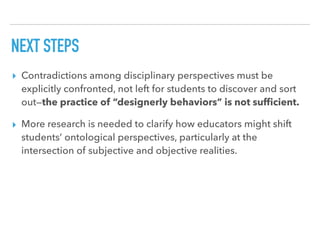 NEXT STEPS
▸ Contradictions among disciplinary perspectives must be
explicitly confronted, not left for students to discover and sort
out—the practice of “designerly behaviors” is not sufﬁcient.
▸ More research is needed to clarify how educators might shift
students’ ontological perspectives, particularly at the
intersection of subjective and objective realities.
 