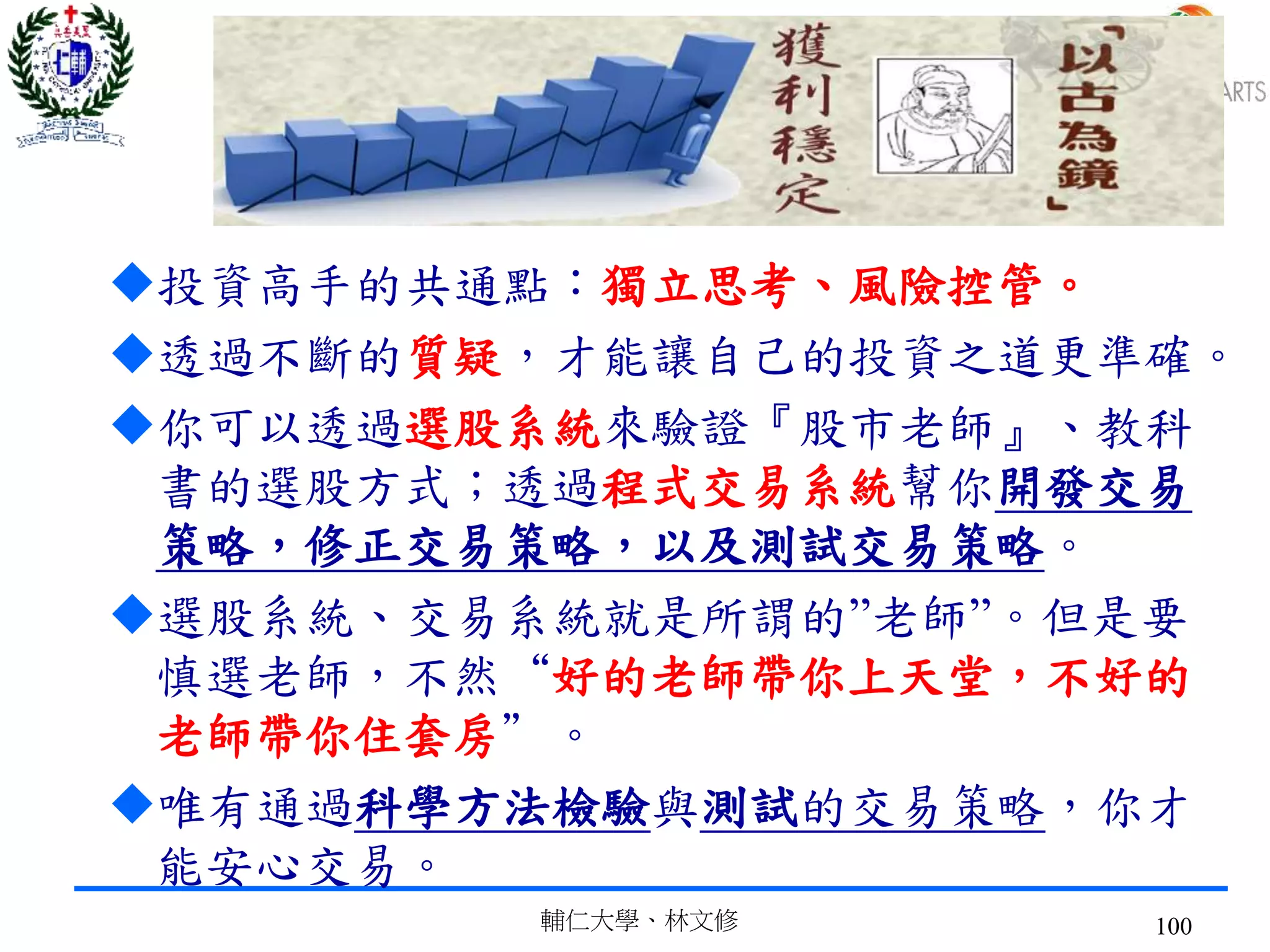 投資高手的共通點：獨立思考、風險控管。
透過不斷的質疑，才能讓自己的投資之道更準確。
你可以透過選股系統來驗證『股市老師』、教科
書的選股方式；透過程式交易系統幫你開發交易
策略，修正交易策略，以及測試交易策略。
選股系統、交易系統就是所謂的”老師”。但是要
慎選老師，不然“好的老師帶你上天堂，不好的
老師帶你住套房”。
唯有通過科學方法檢驗與測試的交易策略，你才
能安心交易。
輔仁大學、林文修 100
 