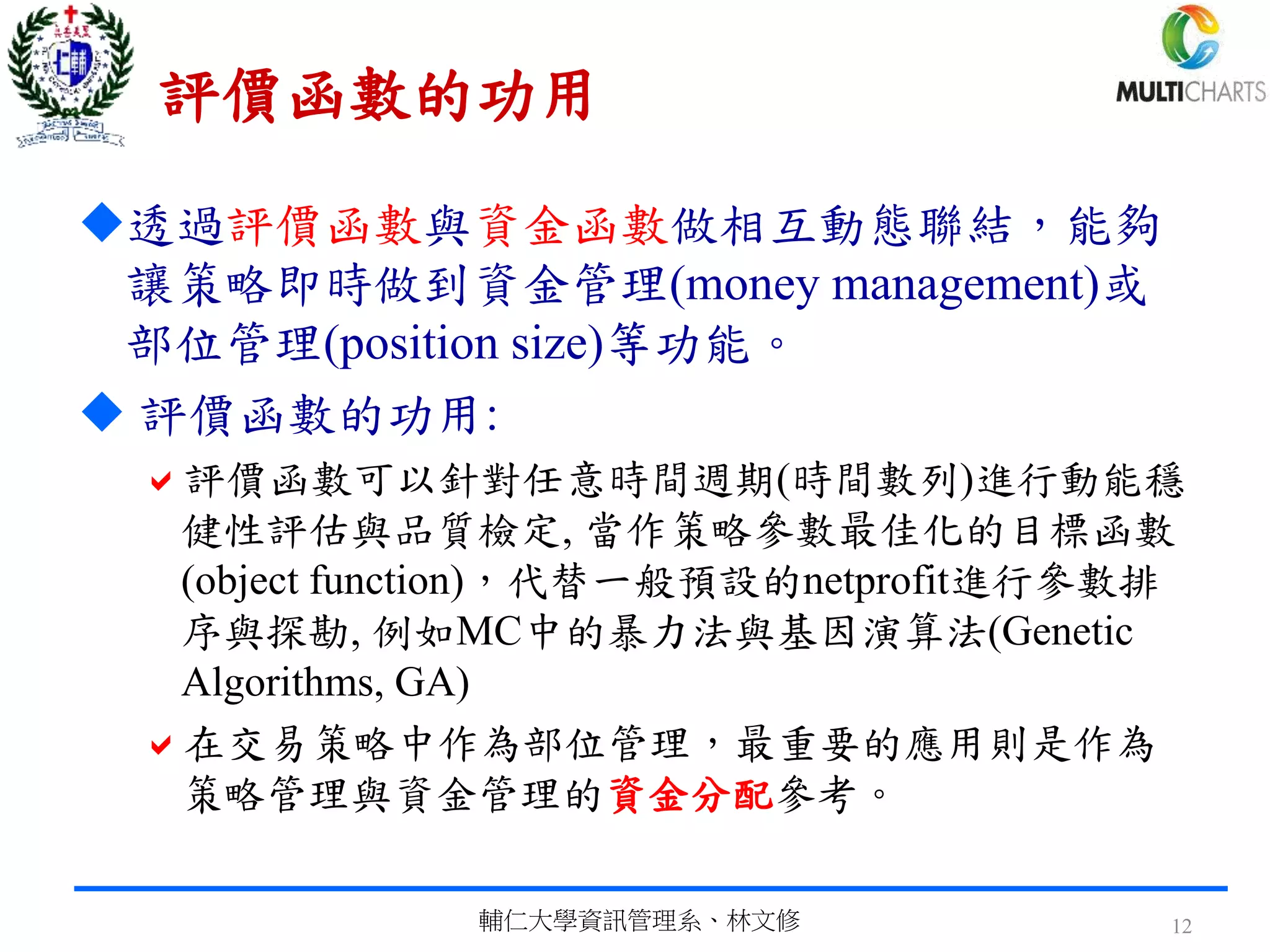 評價函數的功用
透過評價函數與資金函數做相互動態聯結，能夠
讓策略即時做到資金管理(money management)或
部位管理(position size)等功能。
 評價函數的功用:
評價函數可以針對任意時間週期(時間數列)進行動能穩
健性評估與品質檢定, 當作策略參數最佳化的目標函數
(object function)，代替一般預設的netprofit進行參數排
序與探勘, 例如MC中的暴力法與基因演算法(Genetic
Algorithms, GA)
在交易策略中作為部位管理，最重要的應用則是作為
策略管理與資金管理的資金分配參考。
輔仁大學資訊管理系、林文修 12
 
