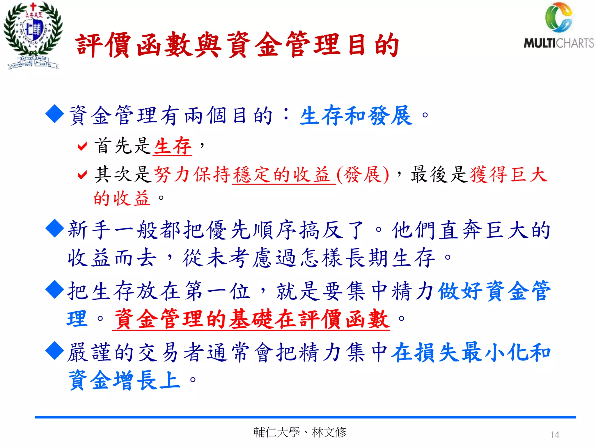 評價函數與資金管理目的
資金管理有兩個目的：生存和發展。
首先是生存，
其次是努力保持穩定的收益 (發展)，最後是獲得巨大
的收益。
新手一般都把優先順序搞反了。他們直奔巨大的
收益而去，從未考慮過怎樣長期生存。
把生存放在第一位，就是要集中精力做好資金管
理。資金管理的基礎在評價函數。
嚴謹的交易者通常會把精力集中在損失最小化和
資金增長上。
輔仁大學、林文修 14
 