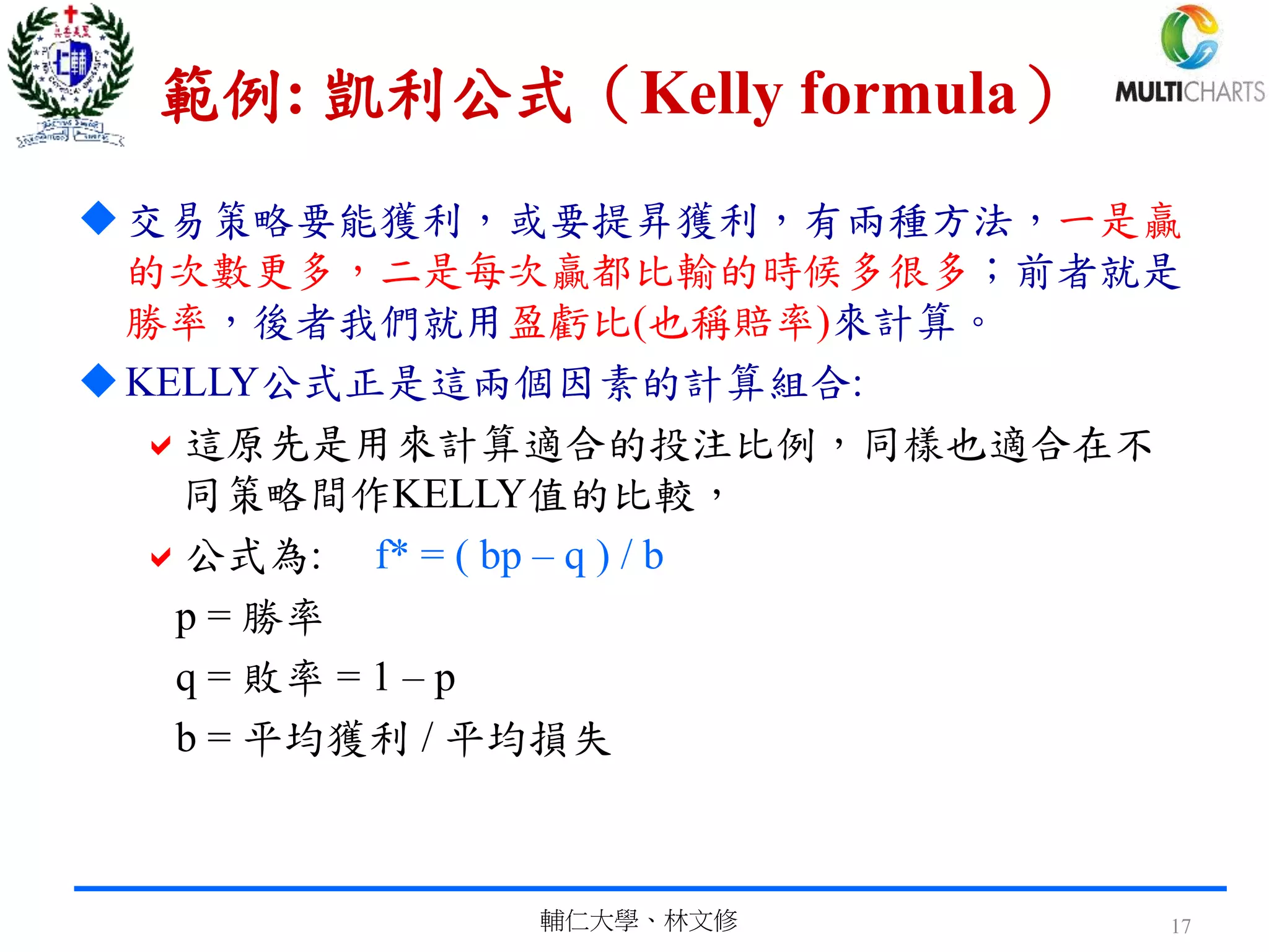 範例: 凱利公式（Kelly formula）
交易策略要能獲利，或要提昇獲利，有兩種方法，一是贏
的次數更多，二是每次贏都比輸的時候多很多；前者就是
勝率，後者我們就用盈虧比(也稱賠率)來計算。
KELLY公式正是這兩個因素的計算組合:
這原先是用來計算適合的投注比例，同樣也適合在不
同策略間作KELLY值的比較，
公式為: f* = ( bp – q ) / b
p = 勝率
q = 敗率 = 1 – p
b = 平均獲利 / 平均損失
輔仁大學、林文修 17
 