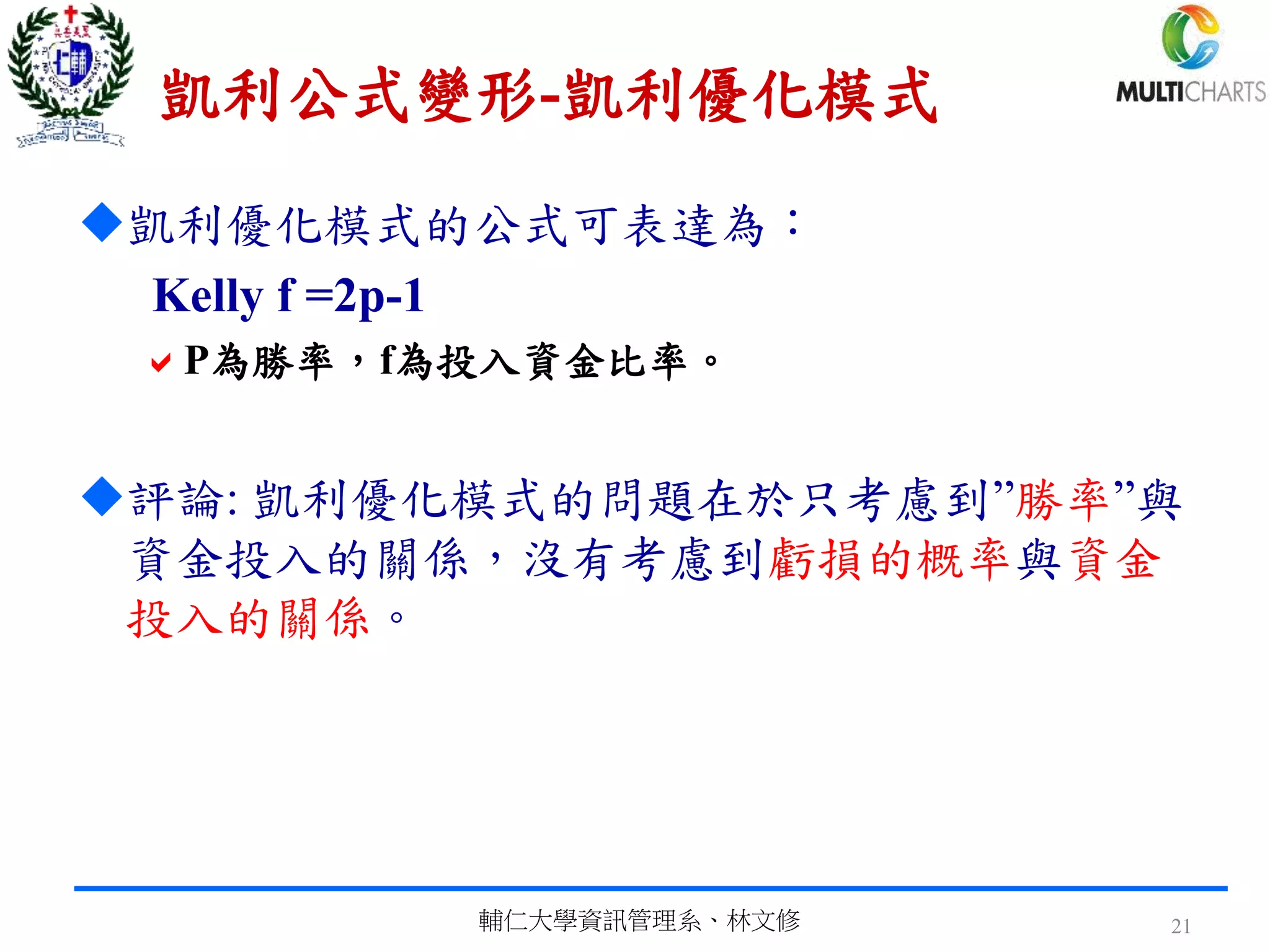 凱利公式變形-凱利優化模式
凱利優化模式的公式可表達為：
Kelly f =2p-1
P為勝率，f為投入資金比率。
評論: 凱利優化模式的問題在於只考慮到”勝率”與
資金投入的關係，沒有考慮到虧損的概率與資金
投入的關係。
輔仁大學資訊管理系、林文修 21
 