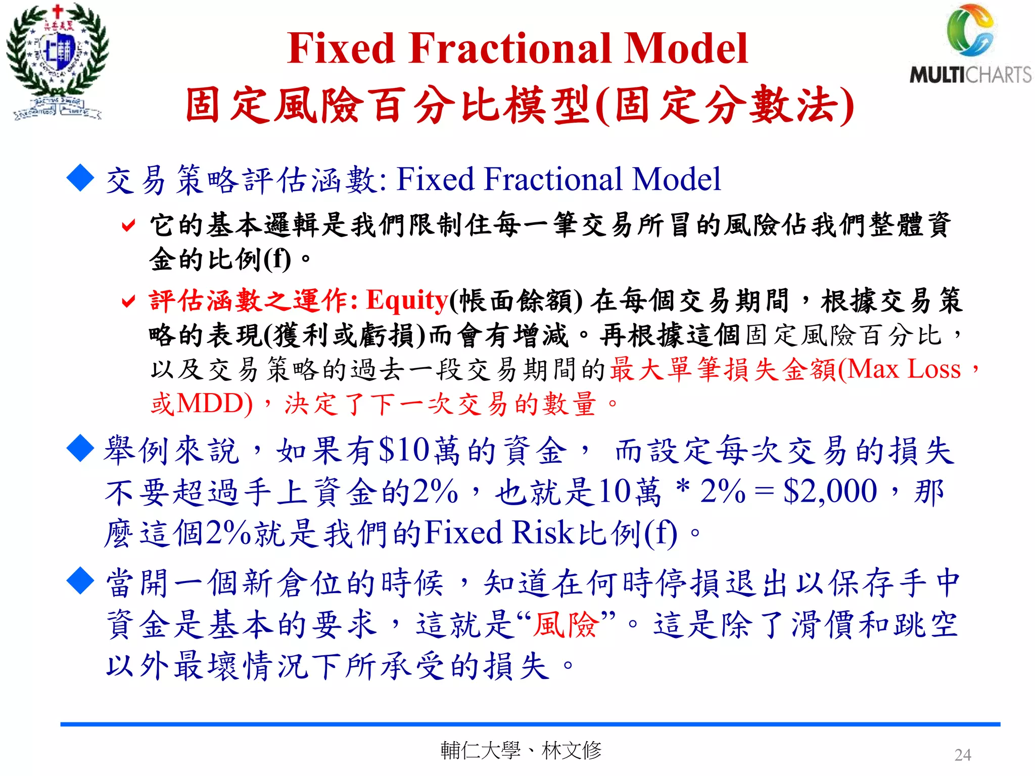 Fixed Fractional Model
固定風險百分比模型(固定分數法)
交易策略評估涵數: Fixed Fractional Model
它的基本邏輯是我們限制住每一筆交易所冒的風險佔我們整體資
金的比例(f)。
評估涵數之運作: Equity(帳面餘額) 在每個交易期間，根據交易策
略的表現(獲利或虧損)而會有增減。再根據這個固定風險百分比，
以及交易策略的過去一段交易期間的最大單筆損失金額(Max Loss，
或MDD)，決定了下一次交易的數量。
舉例來說，如果有$10萬的資金， 而設定每次交易的損失
不要超過手上資金的2%，也就是10萬 * 2% = $2,000，那
麼這個2%就是我們的Fixed Risk比例(f)。
當開一個新倉位的時候，知道在何時停損退出以保存手中
資金是基本的要求，這就是“風險”。這是除了滑價和跳空
以外最壞情況下所承受的損失。
輔仁大學、林文修 24
 