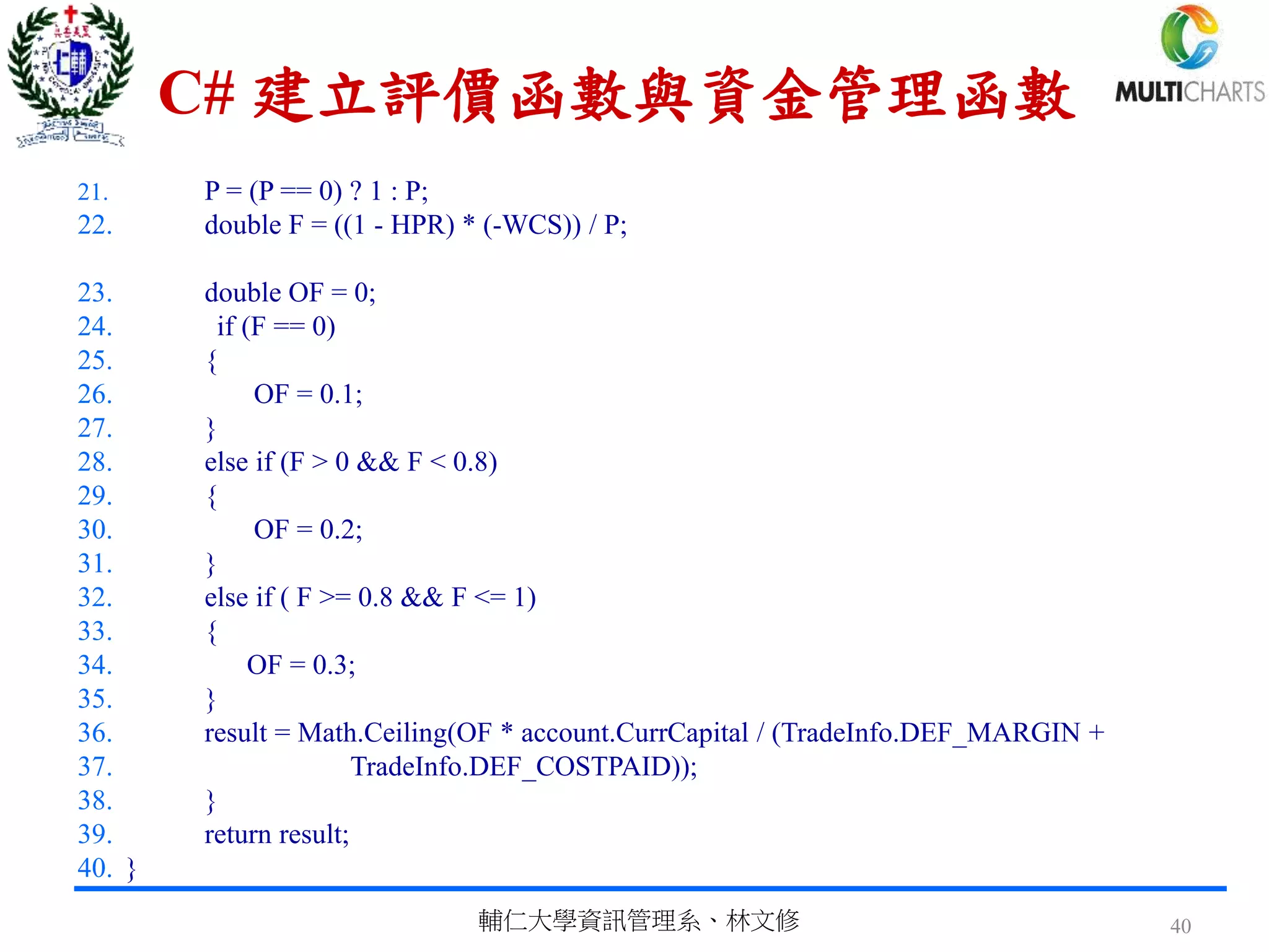 C# 建立評價函數與資金管理函數
21. P = (P == 0) ? 1 : P;
22. double F = ((1 - HPR) * (-WCS)) / P;
23. double OF = 0;
24. if (F == 0)
25. {
26. OF = 0.1;
27. }
28. else if (F > 0 && F < 0.8)
29. {
30. OF = 0.2;
31. }
32. else if ( F >= 0.8 && F <= 1)
33. {
34. OF = 0.3;
35. }
36. result = Math.Ceiling(OF * account.CurrCapital / (TradeInfo.DEF_MARGIN +
37. TradeInfo.DEF_COSTPAID));
38. }
39. return result;
40. }
輔仁大學資訊管理系、林文修 40
 
