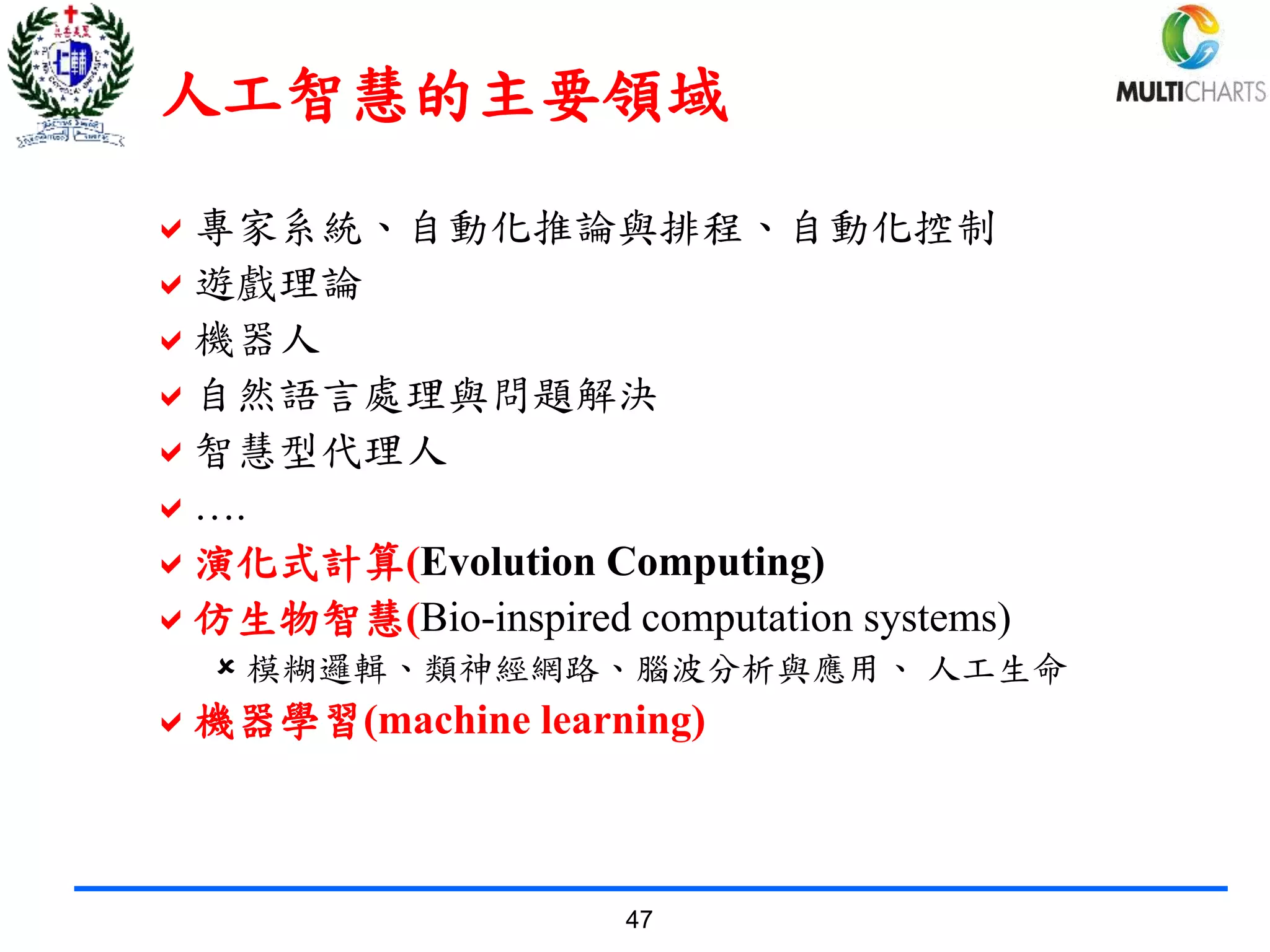 47
人工智慧的主要領域
專家系統、自動化推論與排程、自動化控制
遊戲理論
機器人
自然語言處理與問題解決
智慧型代理人
….
演化式計算(Evolution Computing)
仿生物智慧(Bio-inspired computation systems)
 模糊邏輯、類神經網路、腦波分析與應用、 人工生命
機器學習(machine learning)
 