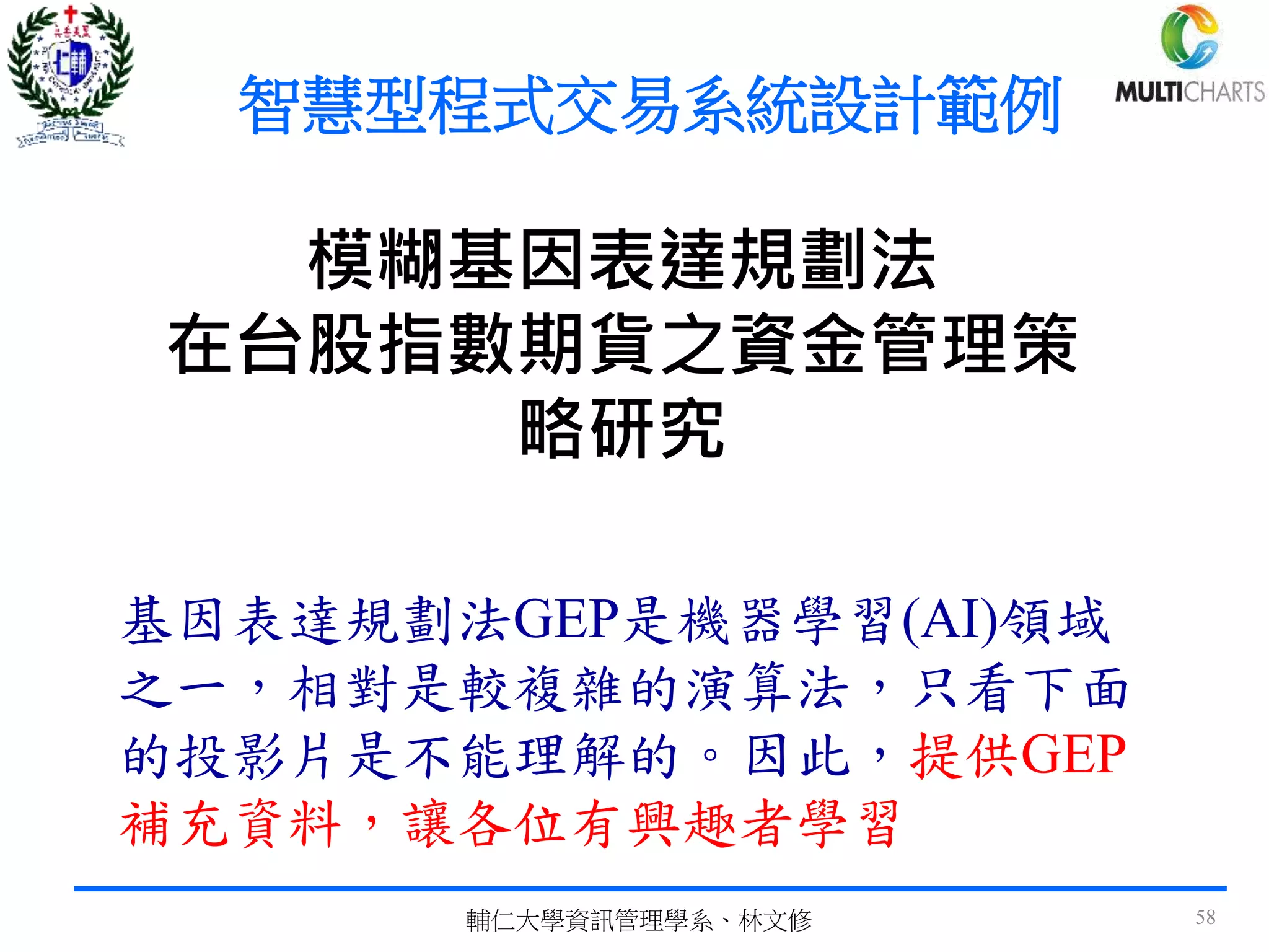 模糊基因表達規劃法
在台股指數期貨之資金管理策
略研究
基因表達規劃法GEP是機器學習(AI)領域
之一，相對是較複雜的演算法，只看下面
的投影片是不能理解的。因此，提供GEP
補充資料，讓各位有興趣者學習
輔仁大學資訊管理學系、林文修 58
智慧型程式交易系統設計範例
 