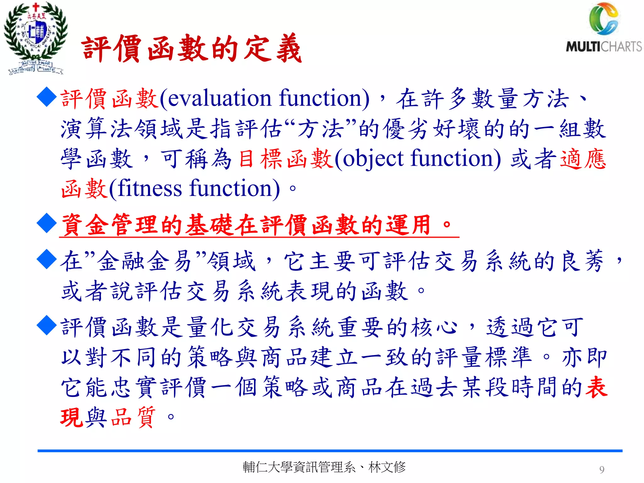 評價函數的定義
評價函數(evaluation function)，在許多數量方法、
演算法領域是指評估“方法”的優劣好壞的的一組數
學函數，可稱為目標函數(object function) 或者適應
函數(fitness function)。
資金管理的基礎在評價函數的運用。
在”金融金易”領域，它主要可評估交易系統的良莠，
或者說評估交易系統表現的函數。
評價函數是量化交易系統重要的核心，透過它可
以對不同的策略與商品建立一致的評量標準。亦即
它能忠實評價一個策略或商品在過去某段時間的表
現與品質。
輔仁大學資訊管理系、林文修 9
 