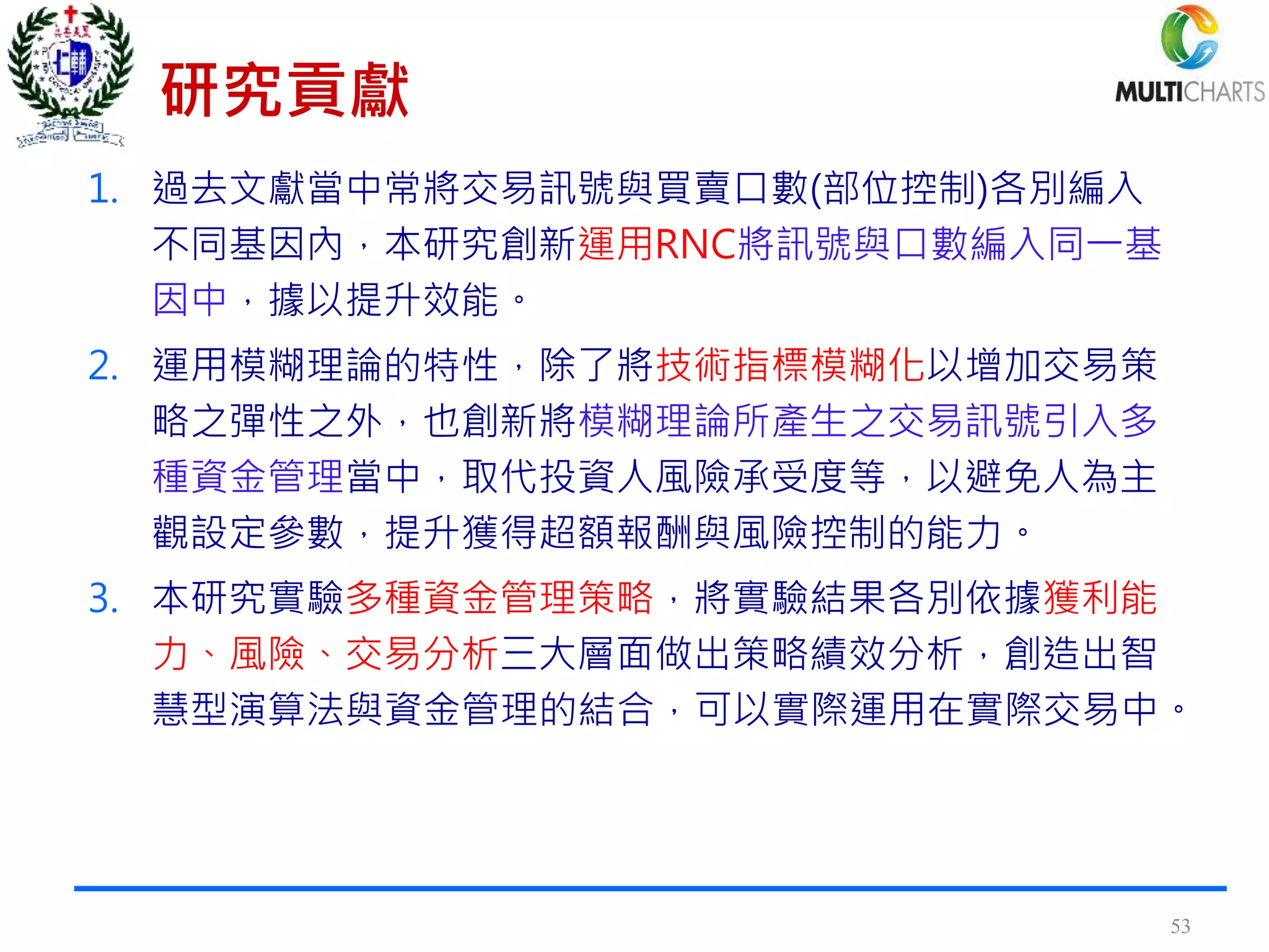 研究貢獻
1. 過去文獻當中常將交易訊號與買賣口數(部位控制)各別編入
不同基因內，本研究創新運用RNC將訊號與口數編入同一基
因中，據以提升效能。
2. 運用模糊理論的特性，除了將技術指標模糊化以增加交易策
略之彈性之外，也創新將模糊理論所產生之交易訊號引入多
種資金管理當中，取代投資人風險承受度等，以避免人為主
觀設定參數，提升獲得超額報酬與風險控制的能力。
3. 本研究實驗多種資金管理策略，將實驗結果各別依據獲利能
力、風險、交易分析三大層面做出策略績效分析，創造出智
慧型演算法與資金管理的結合，可以實際運用在實際交易中。
53
 