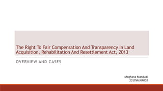 The Right To Fair Compensation And Transparency In Land
Acquisition, Rehabilitation And Resettlement Act, 2013
OVERVIEW AND CASES
Meghana Mandadi
2017MURP002
 