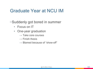 Graduate Year at NCU IM
▷Suddenly got bored in summer
• Focus on IT
• One-year graduation
→ Take core courses
→ Finish thesis
→ Blamed because of “show-off”
@ Yi-Shin Chen 10
 