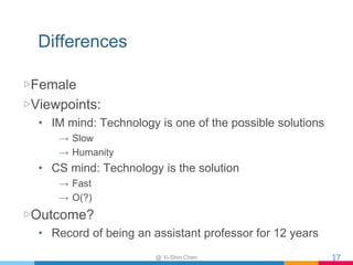 Differences
▷Female
▷Viewpoints:
• IM mind: Technology is one of the possible solutions
→ Slow
→ Humanity
• CS mind: Technology is the solution
→ Fast
→ O(?)
▷Outcome?
• Record of being an assistant professor for 12 years
17@ Yi-Shin Chen
 