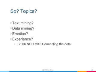So? Topics?
▷Text mining?
▷Data mining?
▷Emotion?
▷Experience?
• 2006 NCU MIS: Connecting the dots
@ Yi-Shin Chen 4
 