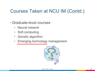 Courses Taken at NCU IM (Contd.)
▷Graduate-level courses
• Neural network
• Soft computing
• Genetic algorithm
• Emerging technology management
@ Yi-Shin Chen 8
 