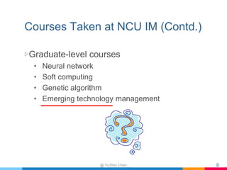 Courses Taken at NCU IM (Contd.)
▷Graduate-level courses
• Neural network
• Soft computing
• Genetic algorithm
• Emerging ...