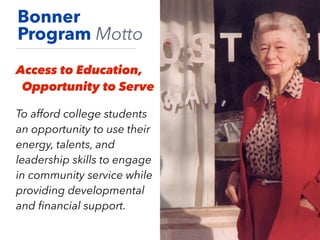 Bonner
Program Motto
Access to Education,
Opportunity to Serve
To afford college students
an opportunity to use their
energy, talents, and
leadership skills to engage
in community service while
providing developmental
and ﬁnancial support.
 