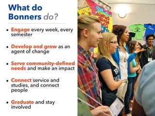 • Engage every week, every
semester
• Develop and grow as an
agent of change
• Serve community-deﬁned
needs and make an impact
• Connect service and
studies, and connect
people
• Graduate and stay
involved
What do
Bonners do?
 