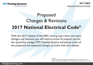 Proposed
Changes & Revisions
2017 National Electrical Code©
Sources:
http://iaeimagazine.org/magazine/2015/04/30/analysis-of-changes-2017-nec/
http://iaeimagazine.org/magazine/2015/09/04/analysis-of-changes-2017-nec-part-2/
With the 2017 release of the NEC coming soon, there are some
changes and revisions you will need to know.To prepare you for
the upcoming changes,TPC Training Systems introduces some of
the proposed and expected changes to come with this release.
National Electrical Code
2017 NEC
info@tpctraining.com
 