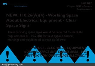 Chapter ONE - General
Requirements
2017 NEC
These working space signs would be required to meet the
requirements of 110.21(B) for field-applied hazard
markings and would need to read as follows:
NEW: 110.26(A)(4) -Working Space
About Electrical Equipment - Clear
Space Signs
“NOTICE - ELECTRICAL EQUIPMENT
WORKING SPACE AND EGRESS AREA - NO
OBSTRUCTION OR STORAGE ALLOWED.”
info@tpctraining.com
 
