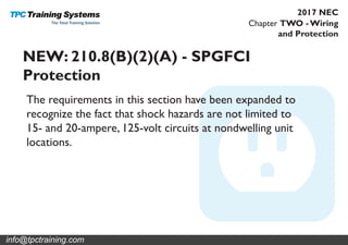 Chapter TWO - Wiring
and Protection
2017 NEC
NEW: 210.8(B)(2)(A) - SPGFCI
Protection
The requirements in this section have been expanded to
recognize the fact that shock hazards are not limited to
15- and 20-ampere, 125-volt circuits at nondwelling unit
locations.
info@tpctraining.com
 
