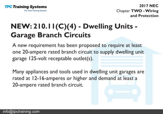 Chapter TWO - Wiring
and Protection
2017 NEC
NEW: 210.11(C)(4) - Dwelling Units -
Garage Branch Circuits
A new requirement has been proposed to require at least
one 20-ampere rated branch circuit to supply dwelling unit
garage 125-volt receptable outlet(s).
Many appliances and tools used in dwelling unit garages are
rated at 12-16-amperes or higher and demand at least a
20-ampere rated branch circuit.
info@tpctraining.com
 