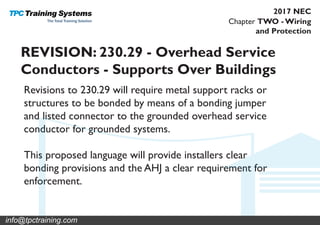Chapter TWO - Wiring
and Protection
2017 NEC
REVISION: 230.29 - Overhead Service
Conductors - Supports Over Buildings
Revisions to 230.29 will require metal support racks or
structures to be bonded by means of a bonding jumper
and listed connector to the grounded overhead service
conductor for grounded systems.
This proposed language will provide installers clear
bonding provisions and the AHJ a clear requirement for
enforcement.
info@tpctraining.com
 