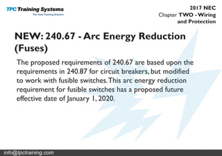 Chapter TWO - Wiring
and Protection
2017 NEC
NEW: 240.67 - Arc Energy Reduction
(Fuses)
The proposed requirements of 240.67 are based upon the
requirements in 240.87 for circuit breakers, but modified
to work with fusible switches.This arc energy reduction
requirement for fusible switches has a proposed future
effective date of January 1, 2020.
info@tpctraining.com
 